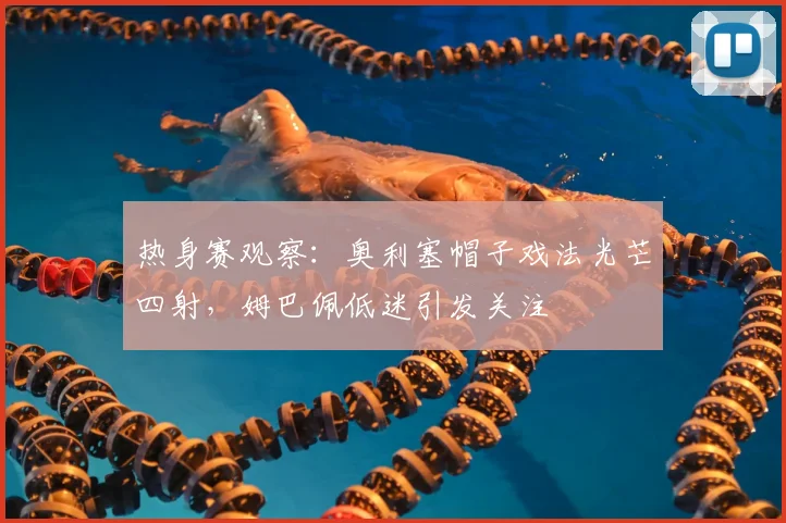 热身赛观察:奥利塞帽子戏法光芒四射,姆巴佩低迷引发关注