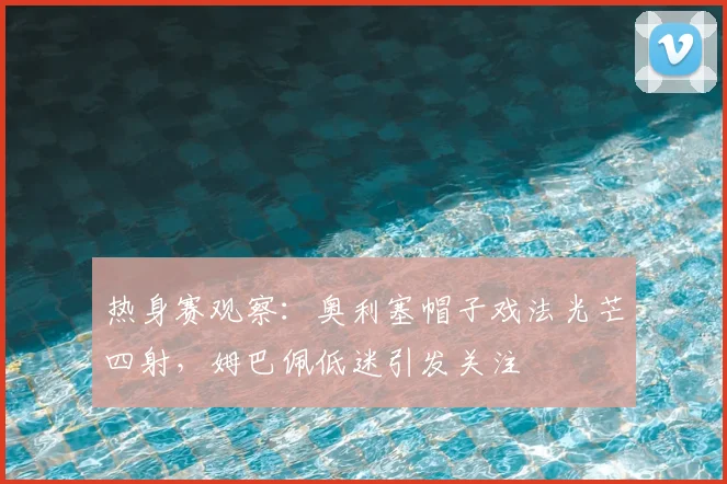 热身赛观察:奥利塞帽子戏法光芒四射,姆巴佩低迷引发关注