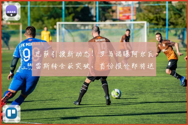 巴萨引援新动态！罗马诺曝阿尔瓦雷斯转会获突破，首份报价即将送出