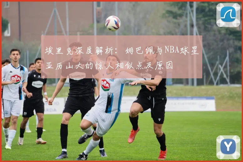 埃里克深度解析:姆巴佩与NBA球星亚历山大的惊人相似点及原因