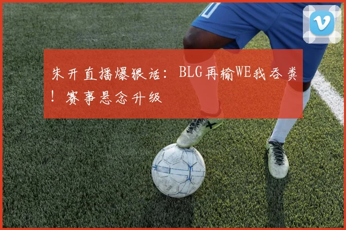 朱开直播爆狠话:BLG再输WE我吞粪!赛事悬念升级