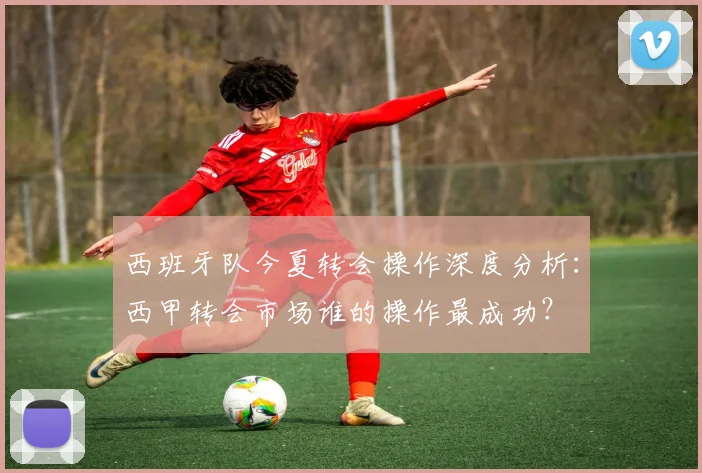西班牙队今夏转会操作深度分析:西甲转会市场谁的操作最成功?