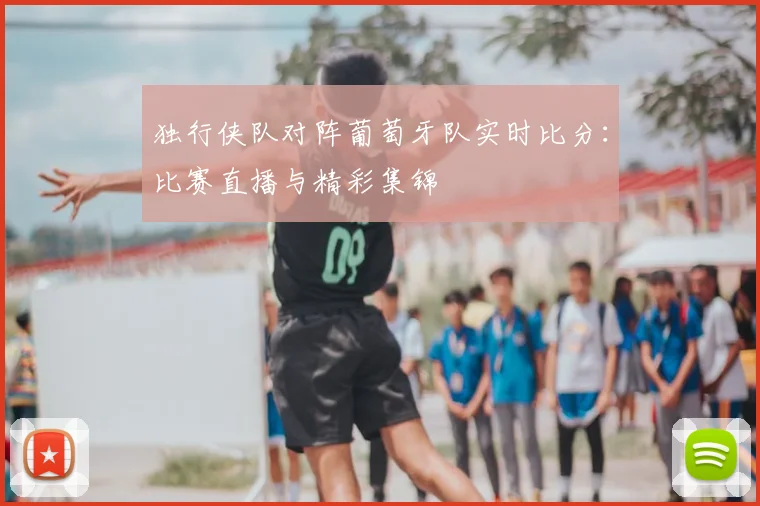 独行侠队对阵葡萄牙队实时比分:比赛直播与精彩集锦