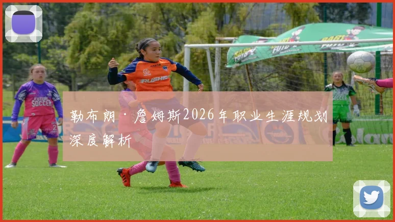 勒布朗·詹姆斯2026年职业生涯规划深度解析