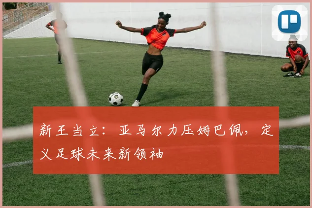 新王当立:亚马尔力压姆巴佩,定义足球未来新领袖