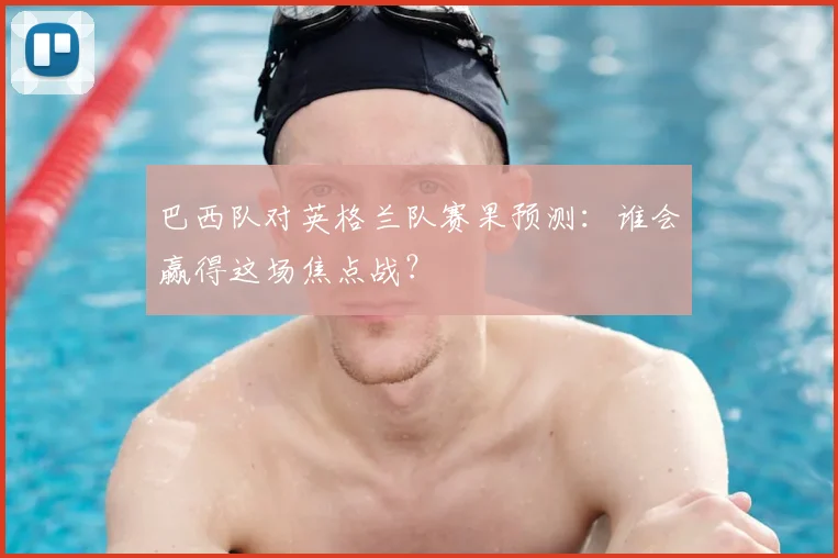 巴西队对英格兰队赛果预测:谁会赢得这场焦点战?