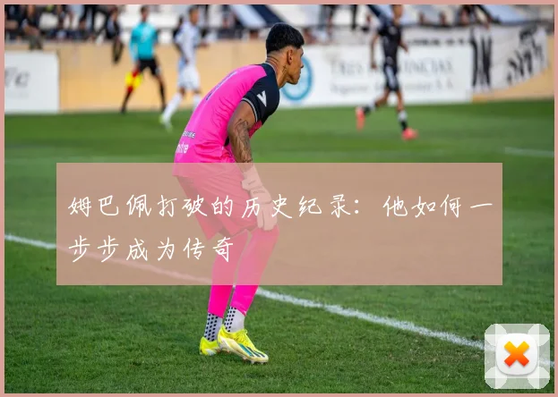 姆巴佩打破的历史纪录:他如何一步步成为传奇