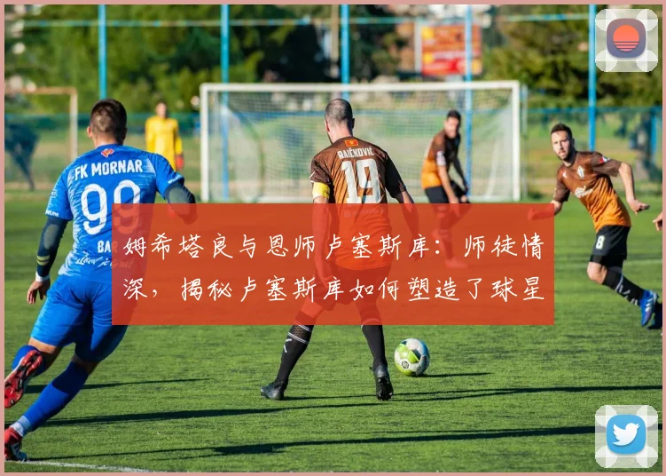 姆希塔良与恩师卢塞斯库：师徒情深，揭秘卢塞斯库如何塑造了球星之路