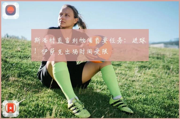 斯洛特直言利物浦首要任务：进球！伊萨克出场时间受限