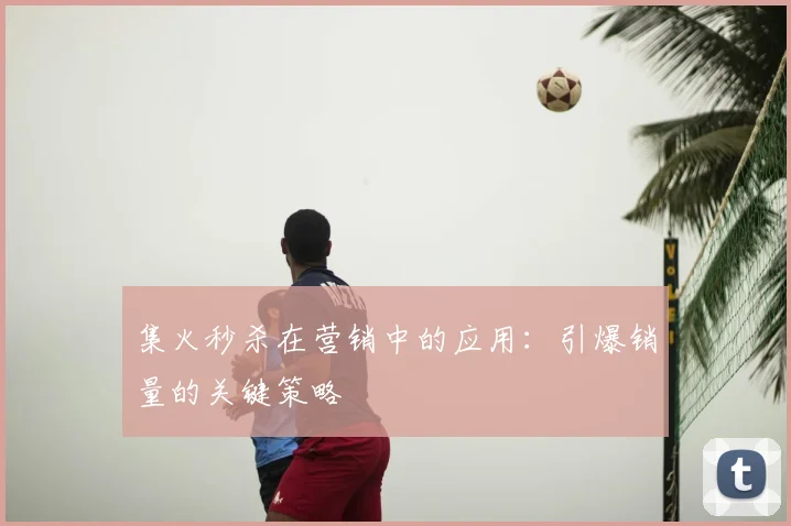集火秒杀在营销中的应用：引爆销量的关键策略