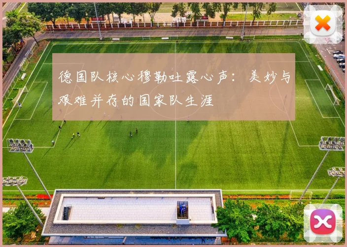 德国队核心穆勒吐露心声:美妙与艰难并存的国家队生涯