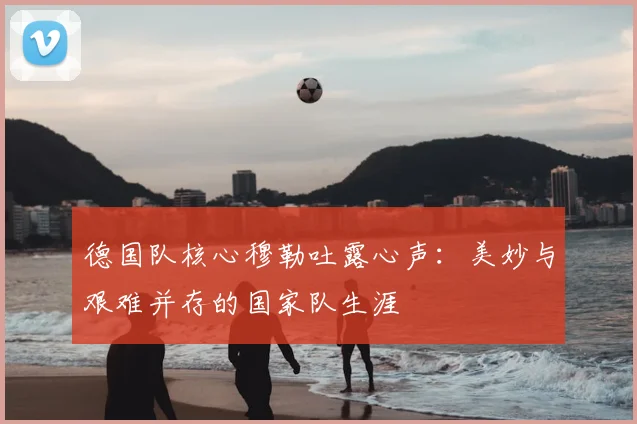 德国队核心穆勒吐露心声：美妙与艰难并存的国家队生涯