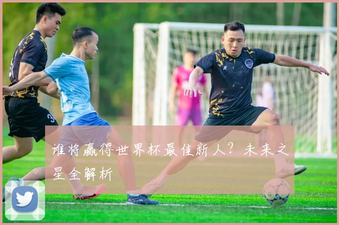 谁将赢得世界杯最佳新人?未来之星全解析
