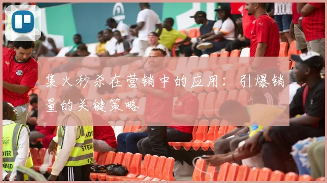 集火秒杀在营销中的应用：引爆销量的关键策略