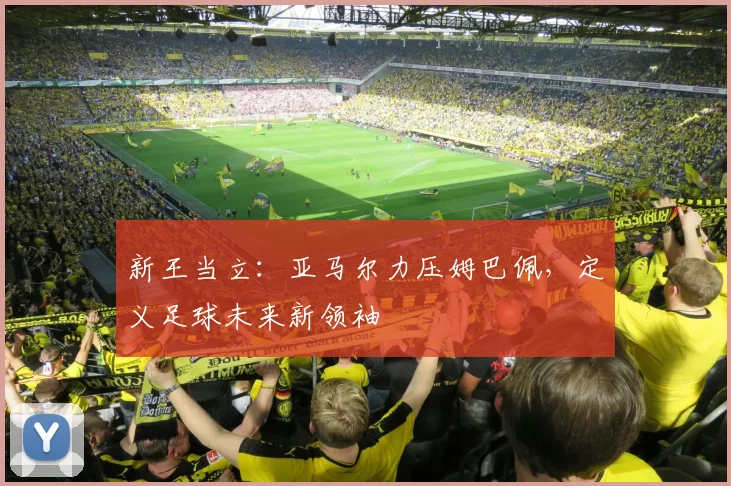 新王当立:亚马尔力压姆巴佩,定义足球未来新领袖