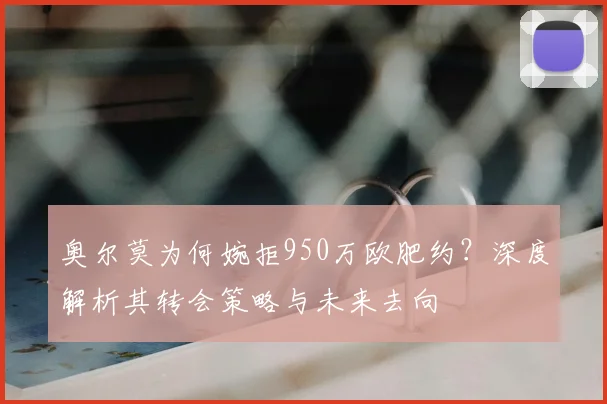 奥尔莫为何婉拒950万欧肥约？深度解析其转会策略与未来去向