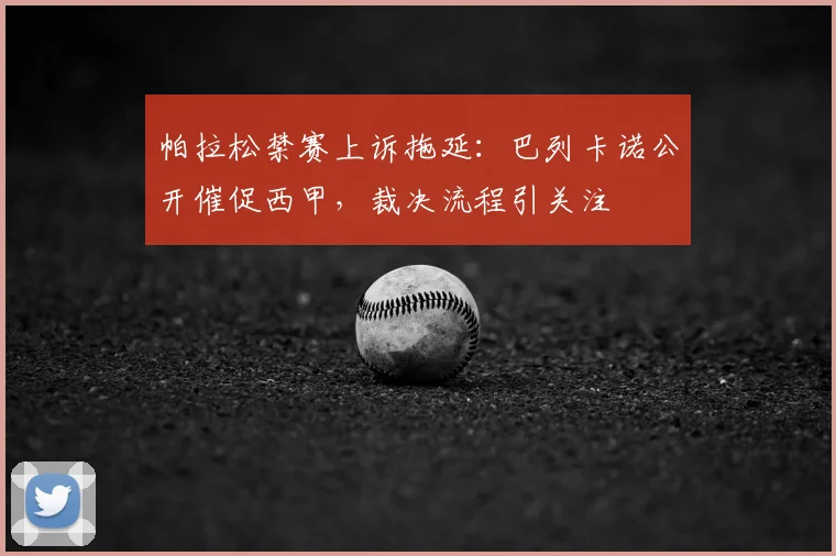 帕拉松禁赛上诉拖延：巴列卡诺公开催促西甲，裁决流程引关注