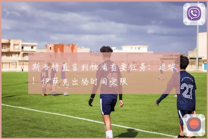 斯洛特直言利物浦首要任务:进球!伊萨克出场时间受限