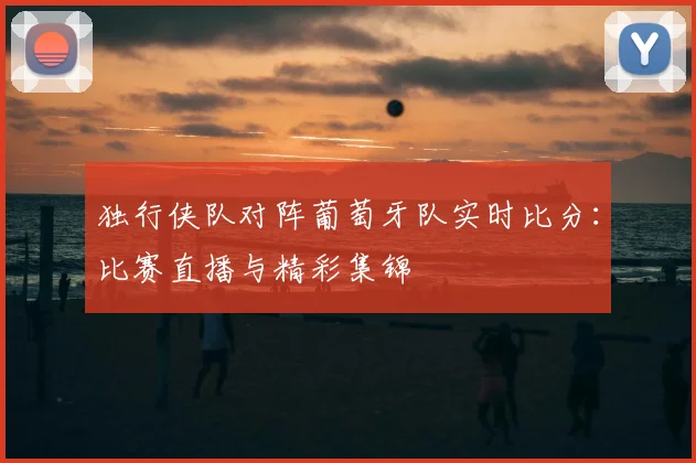 独行侠队对阵葡萄牙队实时比分：比赛直播与精彩集锦